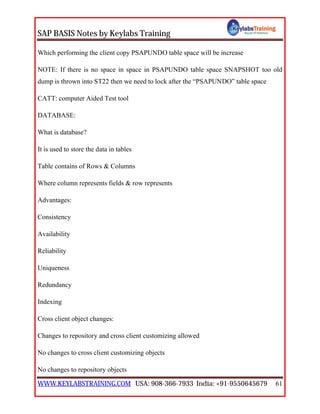 SAP BASIS Notes by Keylabs Training
WWW.KEYLABSTRAINING.COM USA: 908-366-7933 India: +91-9550645679 61
Which performing the client copy PSAPUNDO table space will be increase
NOTE: If there is no space in space in PSAPUNDO table space SNAPSHOT too old
dump is thrown into ST22 then we need to lock after the “PSAPUNDO” table space
CATT: computer Aided Test tool
DATABASE:
What is database?
It is used to store the data in tables
Table contains of Rows & Columns
Where column represents fields & row represents
Advantages:
Consistency
Availability
Reliability
Uniqueness
Redundancy
Indexing
Cross client object changes:
Changes to repository and cross client customizing allowed
No changes to cross client customizing objects
No changes to repository objects
 