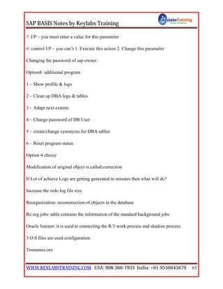 SAP BASIS Notes by Keylabs Training
WWW.KEYLABSTRAINING.COM USA: 908-366-7933 India: +91-9550645679 63
?: I/P – you must enter a value for this parameter
#: control I/P – you can’t 1. Execute this action 2. Change this parameter
Changing the password of sap owner:
Option8: additional program
1 – Show profile & logs
2 – Clean up DBA logs & tables
3 – Adapt next extents
4 – Change password of DB User
5 – create/change synonyms for DBA tables
6 – Reset program status
Option 4 choice
Modification of original object is called correction
If Lot of achieve Logs are getting generated in minutes then what will do?
Increase the redo log file size
Reorganization: reconstruction of objects in the database
Re org jobs: table contains the information of the standard background jobs
Oracle listener: it is used to connecting the R/3 work process and shadow process
3 O.S files are used configuration
Tnsnames.ora
 