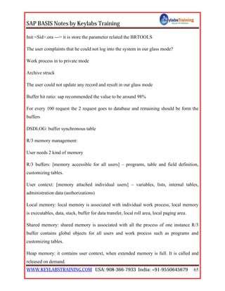 SAP BASIS Notes by Keylabs Training
WWW.KEYLABSTRAINING.COM USA: 908-366-7933 India: +91-9550645679 65
Init <Sid>.ora ---> it is store the parameter related the BRTOOLS
The user complaints that he could not log into the system in our glass mode?
Work process in to private mode
Archive struck
The user could not update any record and result in our glass mode
Buffer hit ratio: sap recommended the value to be around 98%
For every 100 request the 2 request goes to database and remaining should be form the
buffers
DSDLOG: buffer synchronous table
R/3 memory management:
User needs 2 kind of memory
R/3 buffers: [memory accessible for all users] – programs, table and field definition,
customizing tables.
User context: [memory attached individual users] – variables, lists, internal tables,
administration data (authorizations)
Local memory: local memory is associated with individual work process, local memory
is executables, data, stack, buffer for data transfer, local roll area, local paging area.
Shared memory: shared memory is associated with all the process of one instance R/3
buffer contains global objects for all users and work process such as programs and
customizing tables.
Heap memory: it contains user context, when extended memory is full. It is called and
released on demand.
 