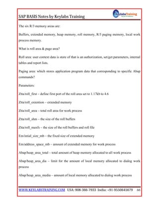 SAP BASIS Notes by Keylabs Training
WWW.KEYLABSTRAINING.COM USA: 908-366-7933 India: +91-9550645679 66
The six R/3 memory areas are:
Buffers, extended memory, heap memory, roll memory, R/3 paging memory, local work
process memory.
What is roll area & page area?
Roll area: user context data is store of that is an authorization, set/get parameters, internal
tables and report lists.
Paging area: which stores application program data that corresponding to specific Abap
commands?
Parameters:
Ztta/roll_first – define first port of the roll area set to 1.17kb to 4.6
Ztta/roll_extention – extended memory
Ztta/roll_area – total roll area for work process
Ztta/roll_shm – the size of the roll buffers
Ztta/roll_maxfs – the size of the roll buffers and roll file
Em/intial_size_mb – the fixed size of extended memory
Em/address_space_mb – amount of extended memory for work process
Abap/heap_area_total – total amount of heap memory allocated to all work process
Abap/heap_area_dia – limit for the amount of local memory allocated to dialog work
process
Abap/heap_area_media – amount of local memory allocated to dialog work process
 