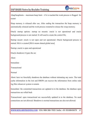 SAP BASIS Notes by Keylabs Training
WWW.KEYLABSTRAINING.COM USA: 908-366-7933 India: +91-9550645679 67
Abap/heaplimits – maximum heap limit – if it is reached the work process is flogged for
restart
Heap memory is released after use. After ending the transaction the heap memory is
automatically released and the work process restarted to release the swap memory.
Oracle startup options: startup no mounts: oracle is not operational and oracle
background process is not started. It will used to create the control file.
Startup mount: oracle is not open and not operational. Oracle background process is
started. SGA is created [SGA means shared global area]
Startup: oracle is open and operational
Oracle shutdown 4 types the are
Abort
Immediate
Transactional
Normal
Abort: here we forcefully shutdown the database without intimating any users. The total
cache information in the lost and SMON can recover the information from online redo
log files whenever system is restarts
Immediate: the committed transactions are updated in to the database. the database open
transactions are rolled back
Transactional: open transactional are successfully updated in to the database. No need
connections are not allowed. Shutdown is normal transactions are also not allowed.
 