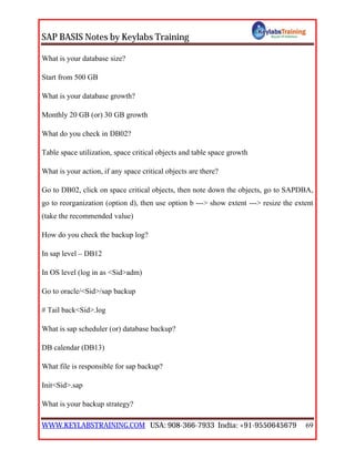 SAP BASIS Notes by Keylabs Training
WWW.KEYLABSTRAINING.COM USA: 908-366-7933 India: +91-9550645679 69
What is your database size?
Start from 500 GB
What is your database growth?
Monthly 20 GB (or) 30 GB growth
What do you check in DB02?
Table space utilization, space critical objects and table space growth
What is your action, if any space critical objects are there?
Go to DB02, click on space critical objects, then note down the objects, go to SAPDBA,
go to reorganization (option d), then use option b ---> show extent ---> resize the extent
(take the recommended value)
How do you check the backup log?
In sap level – DB12
In OS level (log in as <Sid>adm)
Go to oracle/<Sid>/sap backup
# Tail back<Sid>.log
What is sap scheduler (or) database backup?
DB calendar (DB13)
What file is responsible for sap backup?
Init<Sid>.sap
What is your backup strategy?
 