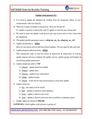 SAP BASIS Notes by Keylabs Training
WWW.KEYLABSTRAINING.COM USA: 908-366-7933 India: +91-9550645679 7
Update work process (V)
A. It is used to update the database by reading from the temporary tables. It can’t
communicate with user directly
B. There are 2 types of update work process. They are v1 and v2
V1 update is used for critical jobs and V2 update is used for non critical jobs
C. We need at least one update work process per sap system and we have more than
per dispatcher
D. The update profile parameter name is rdispwp_no_vb, rdispwp_no_vb2
E. Update monitoring is – SM13
Here we can check critical and non critical updates. We can specify date and time
F. Update program administration – SM14
This transaction code is used for active to deactivate & deactivates to activate
update request and you configure the update servers, update groups and display &
monitoring update parameters.
G. Update temporary table is VB*
1) Vbmod – update function module
2) Vbdata – update data
3) Vberror – update error information
4) Vbhdr – update header
5) Vbwrk – work list for mass processing at a time have update
H. Update status are
1) Init – the status will be initial.
2) Run – update is started in main database.
3) Error – update is thrown into error.
4) Auto – update is thrown into error due to problem in database space.
I. Update tables are stored in TBLOD
SAPMV45A: which update work process is going on?
 