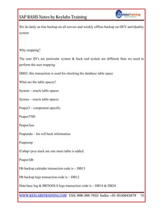 SAP BASIS Notes by Keylabs Training
WWW.KEYLABSTRAINING.COM USA: 908-366-7933 India: +91-9550645679 70
We do daily on line backup on all servers and weekly offline backup on DEV and Quality
system
Why mapping?
The user ID’s are particular system & back end system are different then we need to
perform the user mapping
DB02: this transaction is used for checking the database table space
What are the table spaces?
System – oracle table spaces
Sysaux – oracle table spaces
Psapsr3 – component specific
Psapsr3700
Paspsr3usr
Psapundo – for roll back information
Psapremp
If abap+java stack are one more table is added
Psapsr3db
Db backup calendar transaction code is – DB13
Db backup logs transaction code is – DB12
Data base log & BRTOOLS logs transaction code is – DB14 & DB24
 