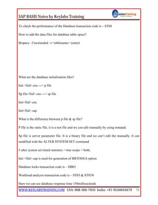 SAP BASIS Notes by Keylabs Training
WWW.KEYLABSTRAINING.COM USA: 908-366-7933 India: +91-9550645679 71
To check the performance of the Database transaction code is – ST04
How to add the data files for database table space?
Brspace –f tsextended –t <tablename> (enter)
What are the database initialization files?
Init <Sid>.ora ---> p file
Sp file<Sid>.ora ---> sp file
Init<Sid>.ora
Init<Sid>.sap
What is the difference between p file & sp file?
P file is the static file, it is a test file and we can edit manually by using notepad.
Sp file is server parameter file. It is a binary file and we can’t edit the manually. It can
modified with the ALTER SYSTEM SET command
# alter system set timed statistics = true scope = both;
Init <Sid>.sap is used for generation of BRTOOLS option
Database locks transaction code is – DB01
Workload analysis transaction code is – ST03 & ST03N
Here we can see database response time 150millisecinods
 