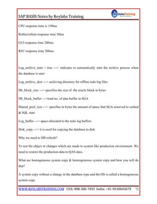 SAP BASIS Notes by Keylabs Training
WWW.KEYLABSTRAINING.COM USA: 908-366-7933 India: +91-9550645679 72
CPU response time is 150ms
Rollin/rollout response time 50ms
GUI response time 200ms
RFC response time 200ms
Log_archive_start = true ---> indicates to automatically start the archive process when
the database is start
Log_archive_dest ---> archiving directory for offline redo log files
Db_block_size ---> specifies the size of the oracle block in bytes
Db_block_buffer --->total no. of data buffer in SGA
Shared_pool_size ---> specifies in bytes the amount of space that SGA reserved to cashed
& SQL start
Log_buffer ---> space allocated to the redo log buffers
Disk_copy ---> it is used for copying the database to disk
Why we need to DB refresh?
To test the object or changes which are made to system like production environment. We
need to restore the production data to QAS data.
What are homogeneous system copy & heterogeneous system copy and how you will do
that?
A system copy without a change in the database type and the OS is called a homogeneous
system copy.
 