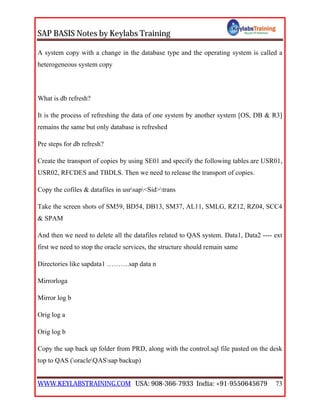SAP BASIS Notes by Keylabs Training
WWW.KEYLABSTRAINING.COM USA: 908-366-7933 India: +91-9550645679 73
A system copy with a change in the database type and the operating system is called a
heterogeneous system copy
What is db refresh?
It is the process of refreshing the data of one system by another system [OS, DB & R3]
remains the same but only database is refreshed
Pre steps for db refresh?
Create the transport of copies by using SE01 and specify the following tables are USR01,
USR02, RFCDES and TBDLS. Then we need to release the transport of copies.
Copy the cofiles & datafiles in usrsap<Sid>trans
Take the screen shots of SM59, BD54, DB13, SM37, AL11, SMLG, RZ12, RZ04, SCC4
& SPAM
And then we need to delete all the datafiles related to QAS system. Data1, Data2 ---- ext
first we need to stop the oracle services, the structure should remain same
Directories like sapdata1 ……….sap data n
Mirrorloga
Mirror log b
Orig log a
Orig log b
Copy the sap back up folder from PRD, along with the control.sql file pasted on the desk
top to QAS (oracleQASsap backup)
 