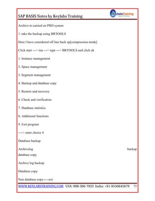 SAP BASIS Notes by Keylabs Training
WWW.KEYLABSTRAINING.COM USA: 908-366-7933 India: +91-9550645679 75
Archive to carried on PRD system
1. take the backup using BRTOOLS
Here I have considered off line back up[compression mode]
Click start ---> run ---> type ---> BRTOOLS and click ok
1. Instance management
2. Space management
3. Segment management
4. Backup and database copy
5. Restore and recovery
6. Check and verification
7. Database statistics
8. Additional functions
9. Exit program
----> enter choice 4
Database backup
Archivelog backup
database copy
Archive log backup
Database copy
Non database copy-----ext
 