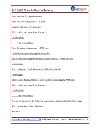 SAP BASIS Notes by Keylabs Training
WWW.KEYLABSTRAINING.COM USA: 908-366-7933 India: +91-9550645679 78
Enter value for 3: Target host name
Enter value for 4: target<Sid> i.e. QAS
Login to SQL and check the users
SQL: > select user name from dba_users;
USERNAME:
--------> 12 rows selected
Drop the source system users. i.e PRD users
D:oracleqassap backupsqlplus “as sysdba”
SQL :> drop user “ops$<host name>sap service<Sid>” (PRD) cascade;
User dropped
SQL :> drop user “ops$<host name><Sid>adm” cascade;
User dropped
Below screen displays the list of users available after dropping PRD users
SQL: > select user name from dba_users;
USERNAME:
--------> 10 rows selected
Provide permissions to the following QAS users as mentioned in the bellow screen
SQL: >select status from v$ instance
STATUS
 