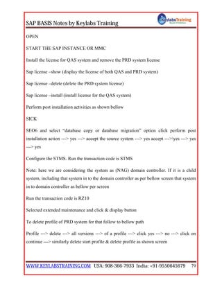 SAP BASIS Notes by Keylabs Training
WWW.KEYLABSTRAINING.COM USA: 908-366-7933 India: +91-9550645679 79
OPEN
START THE SAP INSTANCE OR MMC
Install the license for QAS system and remove the PRD system license
Sap license –show (display the license of both QAS and PRD system)
Sap license –delete (delete the PRD system license)
Sap license –install (install license for the QAS system)
Perform post installation activities as shown bellow
SICK
SEO6 and select “database copy or database migration” option click perform post
installation action ---> yes ---> accept the source system ---> yes accept --->yes ---> yes
---> yes
Configure the STMS. Run the transaction code is STMS
Note: here we are considering the system as (NAG) domain controller. If it is a child
system, including that system in to the domain controller as per bellow screen that system
in to domain controller as bellow per screen
Run the transaction code is RZ10
Selected extended maintenance and click & display button
To delete profile of PRD system for that follow to bellow path
Profile ---> delete ---> all versions ---> of a profile ---> click yes ---> no ---> click on
continue ---> similarly delete start profile & delete profile as shown screen
 