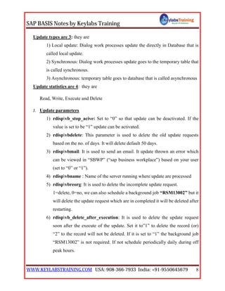 SAP BASIS Notes by Keylabs Training
WWW.KEYLABSTRAINING.COM USA: 908-366-7933 India: +91-9550645679 8
Update types are 3: they are
1) Local update: Dialog work processes update the directly in Database that is
called local update.
2) Synchronous: Dialog work processes update goes to the temporary table that
is called synchronous.
3) Asynchronous: temporary table goes to database that is called asynchronous
Update statistics are 4: they are
Read, Write, Execute and Delete
J. Update parameters
1) rdispvb_stop_acive: Set to “0” so that update can be deactivated. If the
value is set to be “1” update can be activated.
2) rdispvbdelete: This parameter is used to delete the old update requests
based on the no. of days. It will delete default 50 days.
3) rdispvbmail: It is used to send an email. It update thrown an error which
can be viewed in “SBWP” (“sap business workplace”) based on your user
(set to “0” or “1”).
4) rdispvbname : Name of the server running where update are processed
5) rdispvbreorg: It is used to delete the incomplete update request.
1=delete, 0=no, we can also schedule a background job “RSM13002” but it
will delete the update request which are in completed it will be deleted after
restarting.
6) rdispvb_delete_after_execution: It is used to delete the update request
soon after the execute of the update. Set it to”1” to delete the record (or)
“2” to the record will not be deleted. If it is set to “1” the background job
“RSM13002” is not required. If not schedule periodically daily during off
peak hours.
 