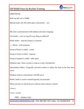 SAP BASIS Notes by Keylabs Training
WWW.KEYLABSTRAINING.COM USA: 908-366-7933 India: +91-9550645679 81
DBREFRESH:
Redo log full size is 50MB
Backup mode: (all, full, table space, incremental …etc)
Db client: communication with database and native language
User buffer – once we log off every thing os rolled off
Public buffer – until the instance is restarted
---> Block – 8 kb minimum
Group of blocks is called – extent
Group of extent is called – segment
Group of segment is called – table space
Database copy: when a system is setup as a copy of production
Intermediate buffers: Frequently accessed content to reduce the load on the data base
server
Database client to communicate with DB server
Buffer: buffer is used to stored frequently accessed data
Where you have to check the java software status and java version?
# Java c
# Java –version
DB01 – database locks
 