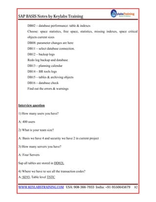 SAP BASIS Notes by Keylabs Training
WWW.KEYLABSTRAINING.COM USA: 908-366-7933 India: +91-9550645679 82
DB02 – database performance: table & indexes
Choose: space statistics, free space, statistics, missing indexes, space critical
objects current sizes
DB08: parameter changes are here
DB11 – select database connection.
DB12 – backup logs
Redo log backup and database
DB13 – planning calendar
DB14 – BR tools logs
DB15 – tables & archiving objects
DB16 – database check
Find out the errors & warnings
Interview question
1) How many users you have?
A: 400 users
2) What is your team size?
A: Basis we have 4 and security we have 2 in current project
3) How many servers you have?
A: Four Servers
Sap all tables are stored in DD02L
4) Where we have to see all the transaction codes?
A: SE93, Table level TSTC
 