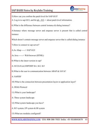 SAP BASIS Notes by Keylabs Training
WWW.KEYLABSTRAINING.COM USA: 908-366-7933 India: +91-9550645679 83
5) How can you confirm the patch level for SAP GUI?
A: Log in to sap GUI, and hit alt – f12 -> about patch level information.
6) What is the difference between central instance & dialog instance?
A:Instance where message server and enqueue server is present that is called central
instance
Which doesn’t contain message server and enqueue server that is called dialog instance
7) How to connect to sap server?
A:As Abap -----> SAP GUI
As Java ------> Web browser (HTML)
8) What is the latest version in sap?
A: ECC6.0 (or) ERP2005 Sr1, Sr2, Sr3
9) What is the user to communication between ABAP & JAVA?
A: SAPJSF
10) What is the connection between presentation layers to application layer?
A: DIAG Protocol
11) What is your landscape?
A: Three system landscape
12) What system landscape you have?
A: R/3 system, EP system & BI system
13) What are modules configured?
 