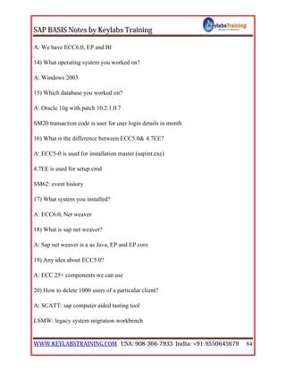 SAP BASIS Notes by Keylabs Training
WWW.KEYLABSTRAINING.COM USA: 908-366-7933 India: +91-9550645679 84
A: We have ECC6.0, EP and BI
14) What operating system you worked on?
A: Windows 2003
15) Which database you worked on?
A: Oracle 10g with patch 10.2.1.0.7
SM20 transaction code is user for user login details in month
16) What is the difference between ECC5.0& 4.7EE?
A: ECC5-0 is used for installation master (sapint.exe)
4.7EE is used for setup.cmd
SM62: event history
17) What system you installed?
A: ECC6.0, Net weaver
18) What is sap net weaver?
A: Sap net weaver is a as Java, EP and EP core
19) Any idea about ECC5.0?
A: ECC 25+ components we can use
20) How to delete 1000 users of a particular client?
A: SCATT: sap computer aided tasting tool
LSMW: legacy system migration workbench
 