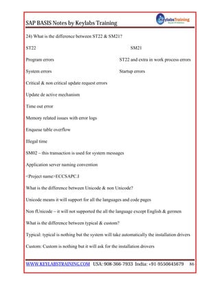 SAP BASIS Notes by Keylabs Training
WWW.KEYLABSTRAINING.COM USA: 908-366-7933 India: +91-9550645679 86
24) What is the difference between ST22 & SM21?
ST22 SM21
Program errors ST22 and extra in work process errors
System errors Startup errors
Critical & non critical update request errors
Update de active mechanism
Time out error
Memory related issues with error logs
Enqueue table overflow
Illegal time
SM02 – this transaction is used for system messages
Application server naming convention
<Project name>ECCSAPC.I
What is the difference between Unicode & non Unicode?
Unicode means it will support for all the languages and code pages
Non fUnicode – it will not supported the all the language except English & germen
What is the difference between typical & custom?
Typical: typical is nothing but the system will take automatically the installation drivers
Custom: Custom is nothing but it will ask for the installation drovers
 