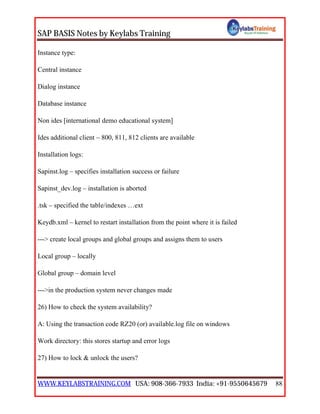 SAP BASIS Notes by Keylabs Training
WWW.KEYLABSTRAINING.COM USA: 908-366-7933 India: +91-9550645679 88
Instance type:
Central instance
Dialog instance
Database instance
Non ides [international demo educational system]
Ides additional client – 800, 811, 812 clients are available
Installation logs:
Sapinst.log – specifies installation success or failure
Sapinst_dev.log – installation is aborted
.tsk – specified the table/indexes …ext
Keydb.xml – kernel to restart installation from the point where it is failed
---> create local groups and global groups and assigns them to users
Local group – locally
Global group – domain level
--->in the production system never changes made
26) How to check the system availability?
A: Using the transaction code RZ20 (or) available.log file on windows
Work directory: this stores startup and error logs
27) How to lock & unlock the users?
 