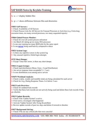 SAP BASIS Notes by Keylabs Training
WWW.KEYLABSTRAINING.COM USA: 908-366-7933 India: +91-9550645679 90
ls –a ---> display hidden files
ls –p ---> shows difference between files and directories
SM51 SAP Servers :
1- Check Availability of All Servers
2- Check Process Lists for All Servers for Unusual Processes or Activities (e.g. Extra-long
execution times, too many errored processes, too many sequential reports)
SM66 Global Process Monitor:
1- Check for over-all system process utilization
2- Are Batch id's taking up too many DIA processes
3- Is one user running too many BGD jobs for the same report
4- Is one server being used heavily compared to others
SM21 System Logs:
1- Is there any repetitive errors in the system log
2- Any unusual repetitive failed login attempts
ST22 Short Dumps:
1- Except 'Time-Out' errors, is there any short dumps.
SMLG Logon Groups:
1- Check load distribution (Menu: Goto-->Load Distribution)
2- Are server response times acceptable? (< 2 sec)
3- Is user distribution even among active servers
ST03N Workload Analysis:
1- Check is daily, weekly and monthly totals are being calculated for each server
2- Check for Avg. Dialog Response Times. Is it below 2 secs
SM12 Lock Overview:
1- Check for outdated lock records
2- Verify that these lock records are not actively being used and delete these lock records if they
are obsolete
SM13 Update Records:
1- Check if the 'Update System' is active.
2- If not active, investigate what happened
3- Activate 'Update System' after fixing the problem
4- Review update records of past two days and delete if errored or obsolete
SM37 Background Job log:
1- Check if the are any critical jobs that were canceled
 