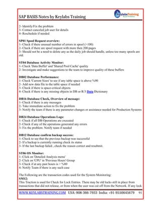 SAP BASIS Notes by Keylabs Training
WWW.KEYLABSTRAINING.COM USA: 908-366-7933 India: +91-9550645679 91
2- Identify/Fix the problem
3- Contact canceled job user for details
4- Reschedule if needed
SP01 Spool Request overview:
1- Check if there unusual number of errors in spool (>100)
2- Check if there are spool request with more then 200 pages
3- Should not be a need to delete any as the daily job should handle, unless too many spools are
old.
ST04 Database Activity Monitor:
1- Check 'Data Buffer' and 'Shared Pool Cache' quality
2- Investigate and make suggestions to the team to improve quality of these buffers
DB02 Database Performance:
1- Check 'Current Sizes' to see if any table space is above %90
2- Add new data file to the table space if needed
3- Check if there is space-critical objects
4- Check if there is any missing objects in DB or R/3 Data Dictionary
DB16 Database Check, Overview of message:
1- Check if there is any messages
2- Take immediate action to fix the problem
3- Notify the team if there is any parameter changes or assistance needed for Production Systems
DB24 Database Operations Logs:
1- Check if all DB Operations are executed
2- Check if any of the operations generated any errors
3- Fix the problem. Notify team if needed
DB12 Database confirm backup success:
1- Check to see that the previous backup was successful
2- If a backup is currently running check its status
3- If the last backup failed , check the reason correct and resubmit.
ST06 OS Monitor:
1- Click on 'Detailed Analysis menu'
2- Click on 'CPU' in 'Previous Hours' Group
3- Check if at any past hours is > %80
4- Notify Team if there is any such case
The Following are the transaction codes used for the System Monitoring:
SM12:
This Traction is used for Check for Lock Entries. There may be old locks still in place from
transactions that did not release, or from when the user was cut off from the Network. If any lock
 