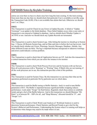 SAP BASIS Notes by Keylabs Training
WWW.KEYLABSTRAINING.COM USA: 908-366-7933 India: +91-9550645679 92
entries are exist then we have to check since how long this lock existing. If, this lock existing
from more than one day then we should check that particular User is available or not (By using
the Transaction Code AL08). If he is not available then delete that lock. Otherwise we should
wait 1 or 2 Days.
SM13:
This Transaction is used for Check for any Errors in Update Records. A failed or “Update
Terminate” is an update to the failed database. These failed Updates occur when a user entry or
transaction is not entered or Updated in database. And we should check Whether Update is
ACTIVE or not. And also we should check any Update Records are terminated.
SM21:
This Transaction is used to check System Logs. After hitting the traction we should go to System
log--> Choose All Remote System logs, and set Date and time to before the Last log review. And
we should check whether any Errors, Warnings, Security Messages, Database, Abends, Any
other different Events are there. The log is important because unexpected or unknown warnings
and errors could indicate a serious problem.
SM51:
This Transaction is used to check that all Application Servers are UP. And also this transaction is
a central transaction from which you can select the instance to be monitor.
SM50:
This Transaction is used to check Work Process Overview and for Systems with out Servers.
Here all work processes with a “Running” or “Waiting” State. If Batch Jobs are not running, if
all the work processes are in use, this transaction provides a hint of this problem.
ST01:
This Transaction is used for System Trace. By this transaction we can trace that what are the
operations performed on particular file by particular user on which dates.
ST02:
This transaction is used for Buffer tuning or Buffer Statistics. And it is used to tune Buffer
parameters of R/3. The Buffer is important because significant buffer swapping reduces
performance. Look under “Swaps” for Red Entries. Regularly check these entries to establish
trends and get a feel of the Buffer behavior. And in this transaction we should Maintain “Hit
Ratio” is in between 90 – 100% for all , and “Heap Memory” allocated should be “0” , and
“Swaps” is 0.
ST03:
This Transaction is used to Check Work Load Analysis of. Workload Analysis is used to
determine System performance. Check Statistics and Record Trends to get a feel for the
System’s Behavior and Performance. Understanding the System when it is running well helps us
to determine what changes may need to be made when it is not.
 