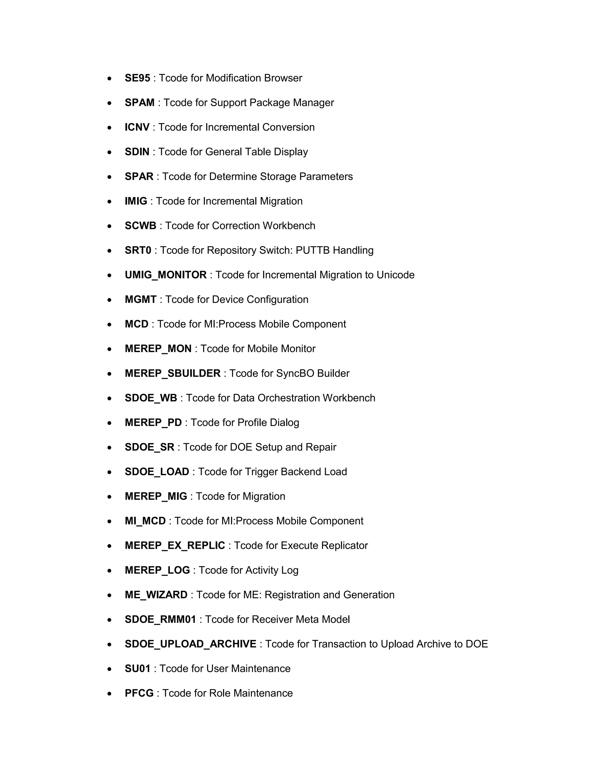 • SE95 : Tcode for Modification Browser
• SPAM : Tcode for Support Package Manager
• ICNV : Tcode for Incremental Conversion
• SDIN : Tcode for General Table Display
• SPAR : Tcode for Determine Storage Parameters
• IMIG : Tcode for Incremental Migration
• SCWB : Tcode for Correction Workbench
• SRT0 : Tcode for Repository Switch: PUTTB Handling
• UMIG_MONITOR : Tcode for Incremental Migration to Unicode
• MGMT : Tcode for Device Configuration
• MCD : Tcode for MI:Process Mobile Component
• MEREP_MON : Tcode for Mobile Monitor
• MEREP_SBUILDER : Tcode for SyncBO Builder
• SDOE_WB : Tcode for Data Orchestration Workbench
• MEREP_PD : Tcode for Profile Dialog
• SDOE_SR : Tcode for DOE Setup and Repair
• SDOE_LOAD : Tcode for Trigger Backend Load
• MEREP_MIG : Tcode for Migration
• MI_MCD : Tcode for MI:Process Mobile Component
• MEREP_EX_REPLIC : Tcode for Execute Replicator
• MEREP_LOG : Tcode for Activity Log
• ME_WIZARD : Tcode for ME: Registration and Generation
• SDOE_RMM01 : Tcode for Receiver Meta Model
• SDOE_UPLOAD_ARCHIVE : Tcode for Transaction to Upload Archive to DOE
• SU01 : Tcode for User Maintenance
• PFCG : Tcode for Role Maintenance
 