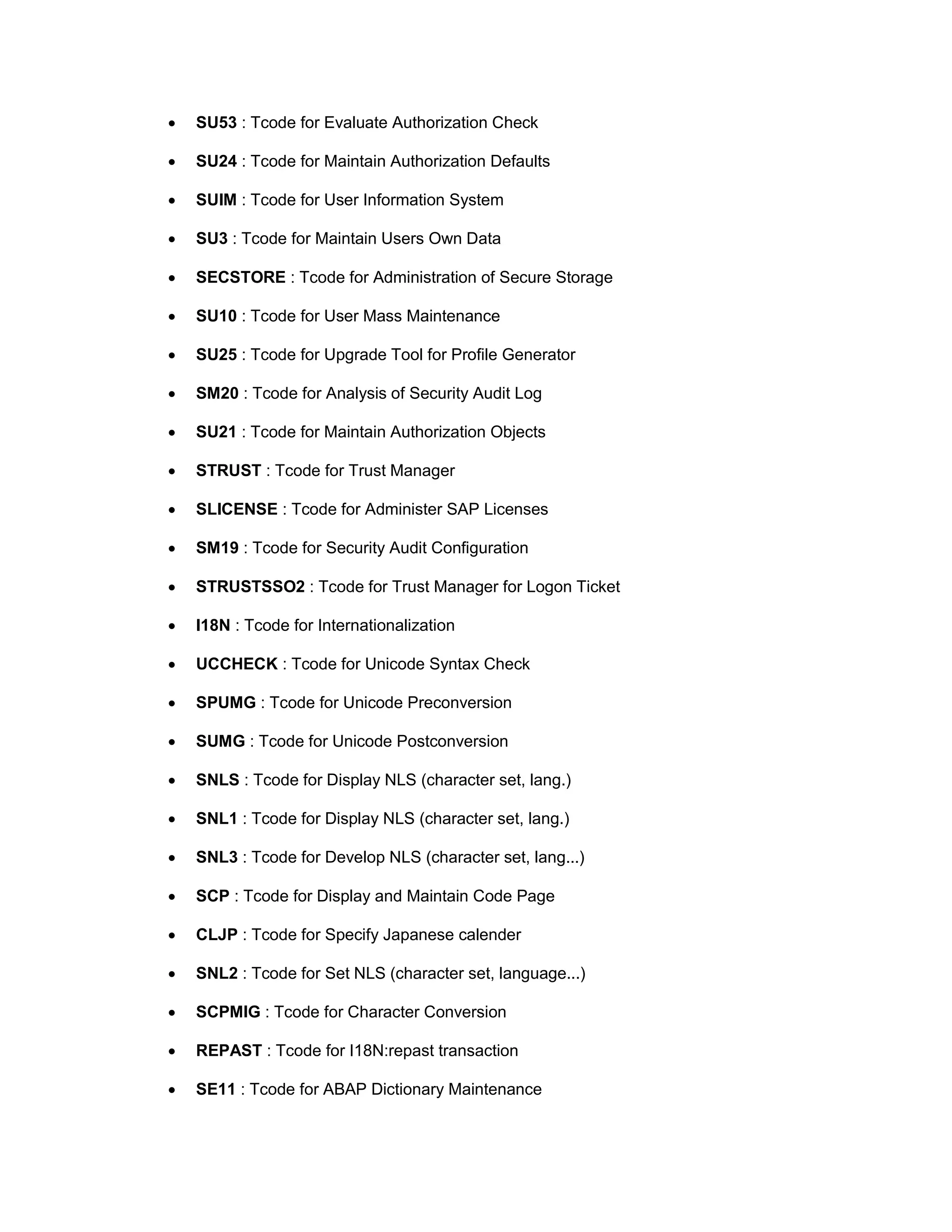 • SU53 : Tcode for Evaluate Authorization Check
• SU24 : Tcode for Maintain Authorization Defaults
• SUIM : Tcode for User Information System
• SU3 : Tcode for Maintain Users Own Data
• SECSTORE : Tcode for Administration of Secure Storage
• SU10 : Tcode for User Mass Maintenance
• SU25 : Tcode for Upgrade Tool for Profile Generator
• SM20 : Tcode for Analysis of Security Audit Log
• SU21 : Tcode for Maintain Authorization Objects
• STRUST : Tcode for Trust Manager
• SLICENSE : Tcode for Administer SAP Licenses
• SM19 : Tcode for Security Audit Configuration
• STRUSTSSO2 : Tcode for Trust Manager for Logon Ticket
• I18N : Tcode for Internationalization
• UCCHECK : Tcode for Unicode Syntax Check
• SPUMG : Tcode for Unicode Preconversion
• SUMG : Tcode for Unicode Postconversion
• SNLS : Tcode for Display NLS (character set, lang.)
• SNL1 : Tcode for Display NLS (character set, lang.)
• SNL3 : Tcode for Develop NLS (character set, lang...)
• SCP : Tcode for Display and Maintain Code Page
• CLJP : Tcode for Specify Japanese calender
• SNL2 : Tcode for Set NLS (character set, language...)
• SCPMIG : Tcode for Character Conversion
• REPAST : Tcode for I18N:repast transaction
• SE11 : Tcode for ABAP Dictionary Maintenance
 