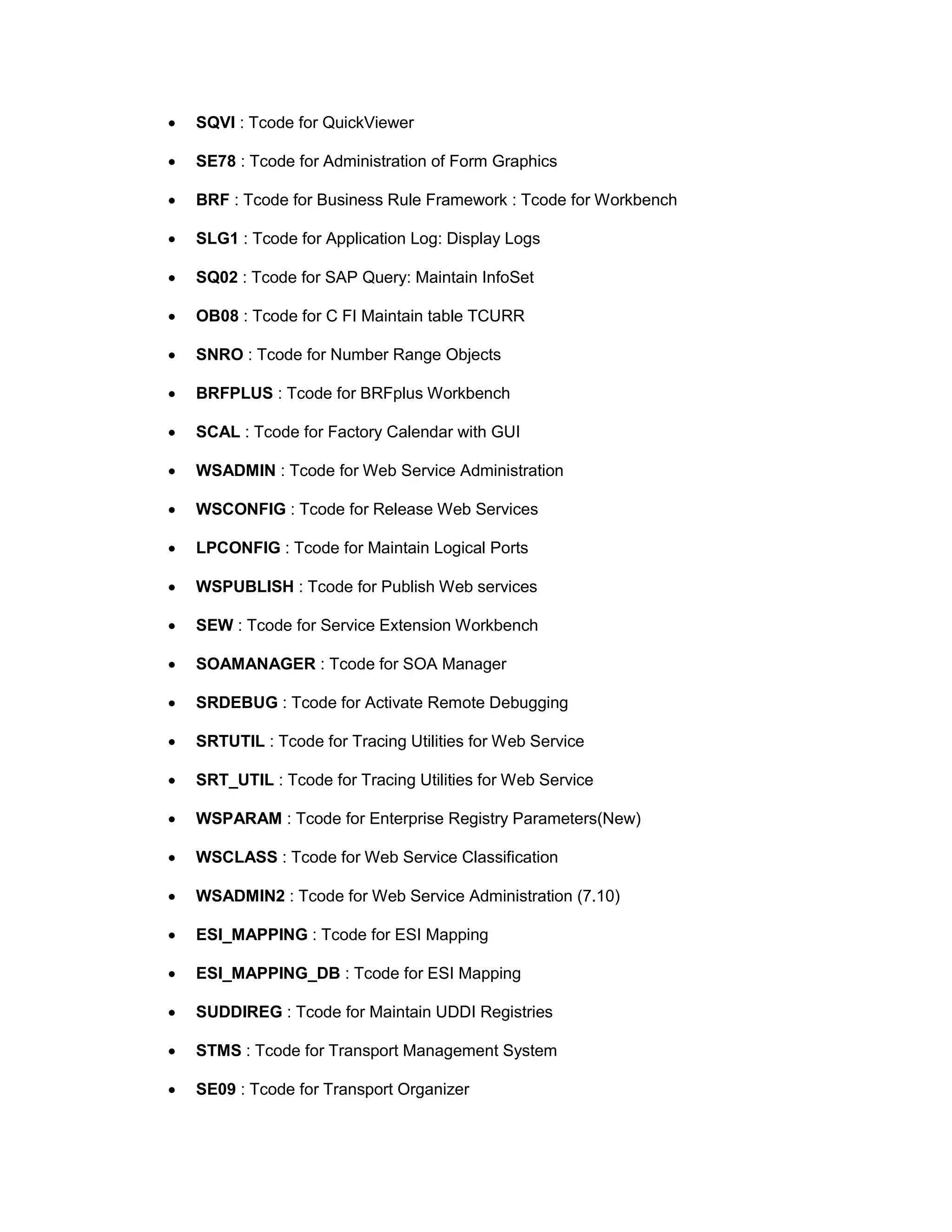 • SQVI : Tcode for QuickViewer
• SE78 : Tcode for Administration of Form Graphics
• BRF : Tcode for Business Rule Framework : Tcode for Workbench
• SLG1 : Tcode for Application Log: Display Logs
• SQ02 : Tcode for SAP Query: Maintain InfoSet
• OB08 : Tcode for C FI Maintain table TCURR
• SNRO : Tcode for Number Range Objects
• BRFPLUS : Tcode for BRFplus Workbench
• SCAL : Tcode for Factory Calendar with GUI
• WSADMIN : Tcode for Web Service Administration
• WSCONFIG : Tcode for Release Web Services
• LPCONFIG : Tcode for Maintain Logical Ports
• WSPUBLISH : Tcode for Publish Web services
• SEW : Tcode for Service Extension Workbench
• SOAMANAGER : Tcode for SOA Manager
• SRDEBUG : Tcode for Activate Remote Debugging
• SRTUTIL : Tcode for Tracing Utilities for Web Service
• SRT_UTIL : Tcode for Tracing Utilities for Web Service
• WSPARAM : Tcode for Enterprise Registry Parameters(New)
• WSCLASS : Tcode for Web Service Classification
• WSADMIN2 : Tcode for Web Service Administration (7.10)
• ESI_MAPPING : Tcode for ESI Mapping
• ESI_MAPPING_DB : Tcode for ESI Mapping
• SUDDIREG : Tcode for Maintain UDDI Registries
• STMS : Tcode for Transport Management System
• SE09 : Tcode for Transport Organizer
 