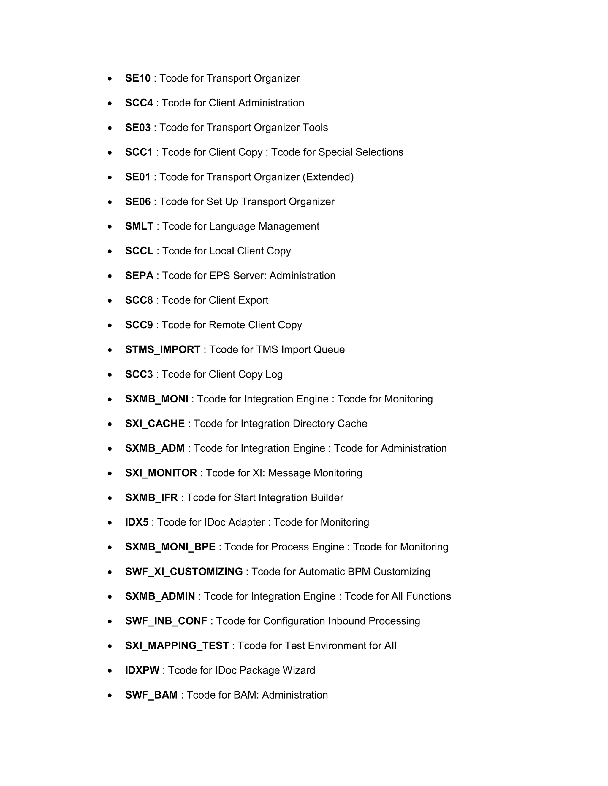 • SE10 : Tcode for Transport Organizer
• SCC4 : Tcode for Client Administration
• SE03 : Tcode for Transport Organizer Tools
• SCC1 : Tcode for Client Copy : Tcode for Special Selections
• SE01 : Tcode for Transport Organizer (Extended)
• SE06 : Tcode for Set Up Transport Organizer
• SMLT : Tcode for Language Management
• SCCL : Tcode for Local Client Copy
• SEPA : Tcode for EPS Server: Administration
• SCC8 : Tcode for Client Export
• SCC9 : Tcode for Remote Client Copy
• STMS_IMPORT : Tcode for TMS Import Queue
• SCC3 : Tcode for Client Copy Log
• SXMB_MONI : Tcode for Integration Engine : Tcode for Monitoring
• SXI_CACHE : Tcode for Integration Directory Cache
• SXMB_ADM : Tcode for Integration Engine : Tcode for Administration
• SXI_MONITOR : Tcode for XI: Message Monitoring
• SXMB_IFR : Tcode for Start Integration Builder
• IDX5 : Tcode for IDoc Adapter : Tcode for Monitoring
• SXMB_MONI_BPE : Tcode for Process Engine : Tcode for Monitoring
• SWF_XI_CUSTOMIZING : Tcode for Automatic BPM Customizing
• SXMB_ADMIN : Tcode for Integration Engine : Tcode for All Functions
• SWF_INB_CONF : Tcode for Configuration Inbound Processing
• SXI_MAPPING_TEST : Tcode for Test Environment for AII
• IDXPW : Tcode for IDoc Package Wizard
• SWF_BAM : Tcode for BAM: Administration
 