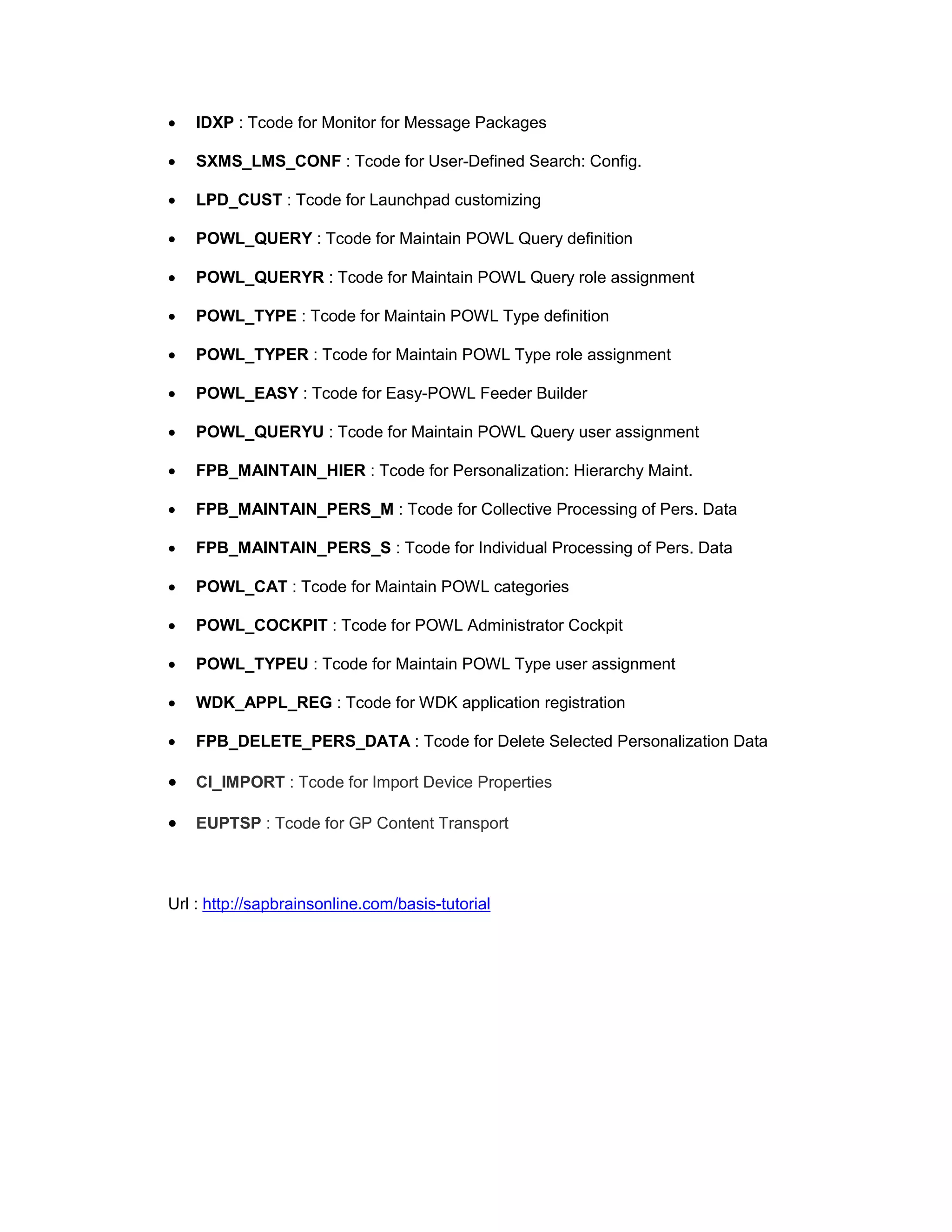 • IDXP : Tcode for Monitor for Message Packages
• SXMS_LMS_CONF : Tcode for User-Defined Search: Config.
• LPD_CUST : Tcode for Launchpad customizing
• POWL_QUERY : Tcode for Maintain POWL Query definition
• POWL_QUERYR : Tcode for Maintain POWL Query role assignment
• POWL_TYPE : Tcode for Maintain POWL Type definition
• POWL_TYPER : Tcode for Maintain POWL Type role assignment
• POWL_EASY : Tcode for Easy-POWL Feeder Builder
• POWL_QUERYU : Tcode for Maintain POWL Query user assignment
• FPB_MAINTAIN_HIER : Tcode for Personalization: Hierarchy Maint.
• FPB_MAINTAIN_PERS_M : Tcode for Collective Processing of Pers. Data
• FPB_MAINTAIN_PERS_S : Tcode for Individual Processing of Pers. Data
• POWL_CAT : Tcode for Maintain POWL categories
• POWL_COCKPIT : Tcode for POWL Administrator Cockpit
• POWL_TYPEU : Tcode for Maintain POWL Type user assignment
• WDK_APPL_REG : Tcode for WDK application registration
• FPB_DELETE_PERS_DATA : Tcode for Delete Selected Personalization Data
• CI_IMPORT : Tcode for Import Device Properties
• EUPTSP : Tcode for GP Content Transport
Url : http://sapbrainsonline.com/basis-tutorial
 
