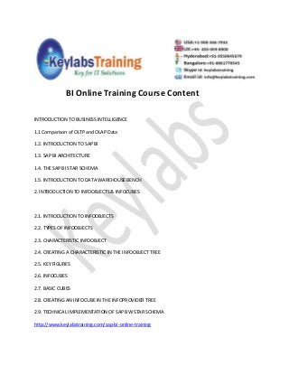 BI Online Training Course Content
INTRODUCTION TO BUSINESS INTELLIGENCE
1.1 Comparison of OLTP and OLAP Data
1.2. INTRODUCTION TO SAP BI
1.3. SAP BI ARCHITECTURE
1.4. THE SAP BI STAR SCHEMA
1.5. INTRODUCTION TO DATA WAREHOUSE BENCH
2. INTRODUCTION TO INFOOBJECTS & INFOCUBES
2.1. INTRODUCTION TO INFOOBJECTS
2.2. TYPES OF INFOOBJECTS
2.3. CHARACTERISTIC INFOOBJECT
2.4. CREATING A CHARACTERISTIC IN THE INFOOBJECT TREE
2.5. KEY FIGURES
2.6. INFOCUBES
2.7. BASIC CUBES
2.8. CREATING AN INFOCUBE IN THE INFOPROVIDER TREE
2.9. TECHNICAL IMPLEMENTATION OF SAP BW STAR SCHEMA
http://www.keylabstraining.com/sap-bi-online-training
 