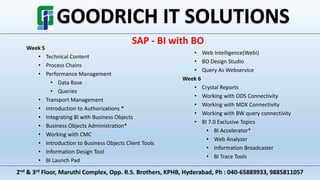 2nd & 3rd Floor, Maruthi Complex, Opp. R.S. Brothers, KPHB, Hyderabad, Ph : 040-65889933, 9885811057
SAP - BI with BO
Week 5
• Technical Content
• Process Chains
• Performance Management
• Data Base
• Queries
• Transport Management
• Introduction to Authorizations *
• Integrating BI with Business Objects
• Business Objects Administration*
• Working with CMC
• Introduction to Business Objects Client Tools
• Information Design Tool
• BI Launch Pad
• Web Intelligence(Webi)
• BO Design Studio
• Query As Webservice
Week 6
• Crystal Reports
• Working with ODS Connectivity
• Working with MDX Connectivity
• Working with BW query connectivity
• BI 7.0 Exclusive Topics
• BI Accelerator*
• Web Analyzer
• Information Broadcaster
• BI Trace Tools
 