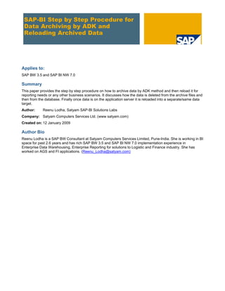 SAP-BI Step by Step Procedure for
Data Archiving by ADK and
Reloading Archived Data
Applies to:
SAP BW 3.5 and SAP BI NW 7.0
Summary
This paper provides the step by step procedure on how to archive data by ADK method and then reload it for
reporting needs or any other business scenarios. It discusses how the data is deleted from the archive files and
then from the database. Finally once data is on the application server it is reloaded into a separate/same data
target.
Author: Reenu Lodha, Satyam SAP-BI Solutions Labs
Company: Satyam Computers Services Ltd. (www satyam.com)
Created on: 12 January 2009
Author Bio
Reenu Lodha is a SAP BW Consultant at Satyam Computers Services Limited, Pune-India. She is working in BI
space for past 2.6 years and has rich SAP BW 3.5 and SAP BI NW 7.0 implementation experience in
Enterprise Data Warehousing, Enterprise Reporting for solutions to Logistic and Finance industry. She has
worked on AGS and FI applications. (Reenu_Lodha@satyam.com)
 