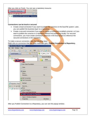After you click on Finish, You can see a repository resource.

Connections can be local or secured:
 Create a local connection if you want to publish the universe on the local file system. Later,
you can publish the business layer to a repository.
 Create a secured connection if you want to create a multisource-enabled universe, or if you
want to publish the universe in a repository without first publishing locally. For secured
connections, you must create connection shortcuts in the local project to reference the
secured connections in the repository.
To make a secure connection, take the following steps
Right click on connection that you have made and goto Publish Connection to Repository.

After you Publish Connection to a Repository, you can see this popup window.

www.bispsolutions.com

www.bisptrainigs.com

www.hyperionguru.com

Page 11

 