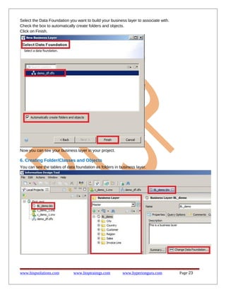 Select the Data Foundation you want to build your business layer to associate with.
Check the box to automatically create folders and objects.
Click on Finish.

Now you can see your business layer in your project.

6. Creating Folder/Classes and Objects
You can see the tables of data foundation as folders in business layer.

www.bispsolutions.com

www.bisptrainigs.com

www.hyperionguru.com

Page 23

 