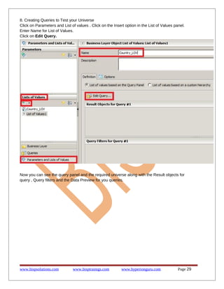 8. Creating Queries to Test your Universe
Click on Parameters and List of values . Click on the Insert option in the List of Values panel.
Enter Name for List of Values.
Click on Edit Query.

Now you can see the query panel and the required universe along with the Result objects for
query , Query filters and the Data Preview for you queries.

www.bispsolutions.com

www.bisptrainigs.com

www.hyperionguru.com

Page 29

 