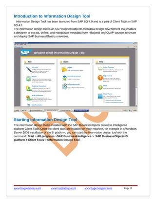 Introduction to Information Design Tool
Information Design Tool has been launched from SAP BO 4.0 and is a part of Client Tools in SAP
BO 4.1.
The information design tool is an SAP BusinessObjects metadata design environment that enables
a designer to extract, define, and manipulate metadata from relational and OLAP sources to create
and deploy SAP BusinessObjects universes.

Starting Information Design Tool
The information design tool is installed with the SAP BusinessObjects Business Intelligence
platform Client Tools Once the client tools are installed on your machine, for example in a Windows
Server 2008 installation of the BI platform, you can start the information design tool with the
command: Start > All programs >SAP BusinessIntelligence > SAP BusinessObjects BI
platform 4 Client Tools > Information Design Tool.

www.bispsolutions.com

www.bisptrainigs.com

www.hyperionguru.com

Page 3

 