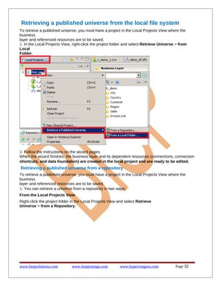 Retrieving a published universe from the local file system
To retrieve a published universe, you must have a project in the Local Projects View where the
business
layer and referenced resources are to be saved.
1. In the Local Projects View, right-click the project folder and select Retrieve Universe > from
Local
Folder.

2. Follow the instructions on the wizard pages.
When the wizard finishes, the business layer and its dependent resources (connections, connection
shortcuts, and data foundation) are created in the local project and are ready to be edited.

Retrieving a published universe from a repository
To retrieve a published universe, you must have a project in the Local Projects View where the
business
layer and referenced resources are to be saved.
1. You can retrieve a universe from a repository in two ways:
From the Local Projects View
Right-click the project folder in the Local Projects View and select Retrieve
Universe > from a Repository.

www.bispsolutions.com

www.bisptrainigs.com

www.hyperionguru.com

Page 32

 