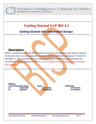 Getting Started SAP BO 4.1
Getting Started with Information Design

Description:
BISP is committed to provide BEST learning material to the beginners and advance learners.
In the same series, we have prepared a complete end-to end Hands-on Beginner’s Guide for
SAP BO 4.1. The document focuses on basic keywords, terminology and definitions one
should know before starting SAP BO 4.1. Join our professional training program and learn
from experts.

History:
Version Description Change
0.1
Initial Draft
0.1
Review#1

www.bispsolutions.com

Author
Laxmi Ahuja
Amit Sharma

www.bisptrainigs.com

Publish Date
10th Oct 2013
10th Oct 2013

www.hyperionguru.com

Page 1

 