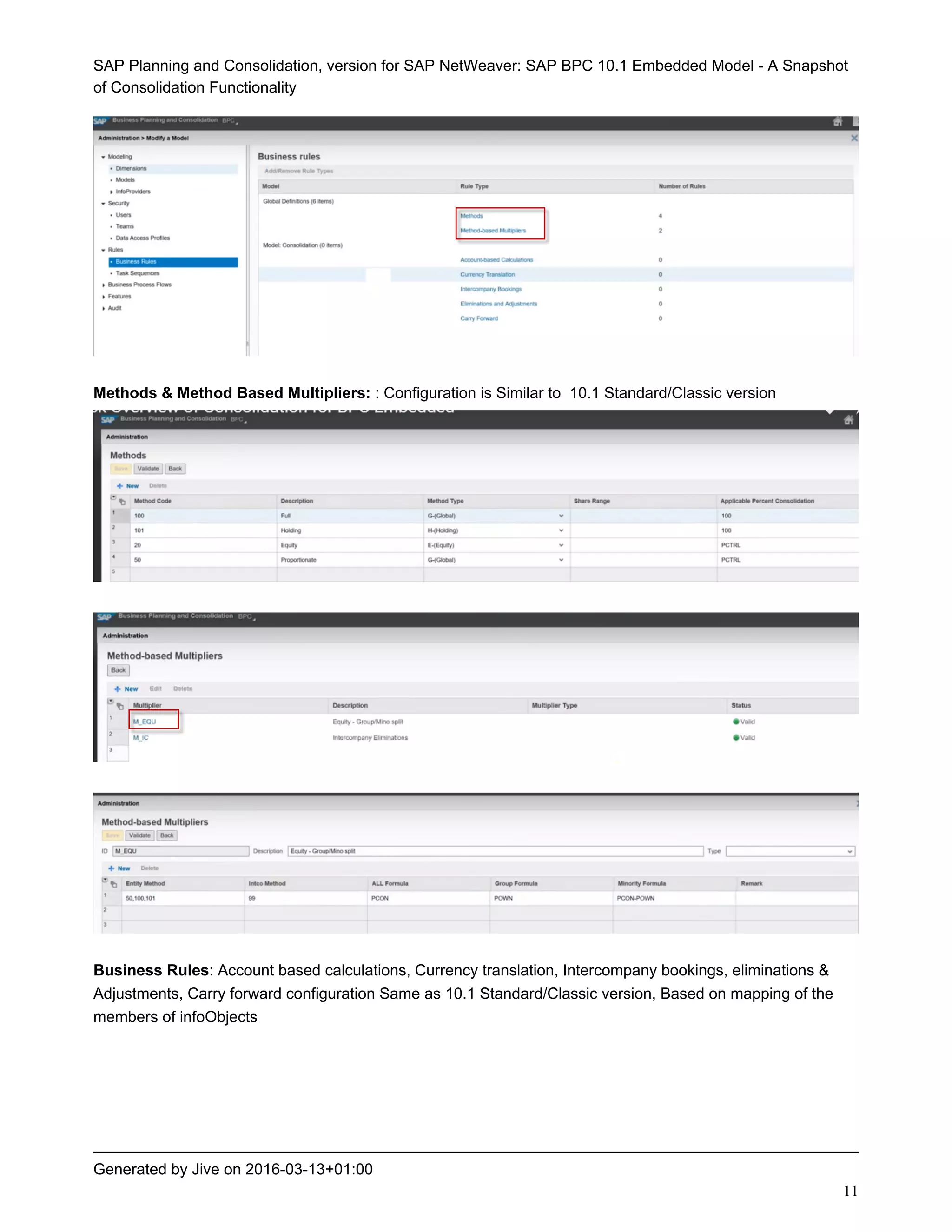 SAP Planning and Consolidation, version for SAP NetWeaver: SAP BPC 10.1 Embedded Model - A Snapshot
of Consolidation Functionality
Generated by Jive on 2016-03-13+01:00
11
Methods & Method Based Multipliers: : Configuration is Similar to 10.1 Standard/Classic version
Business Rules: Account based calculations, Currency translation, Intercompany bookings, eliminations &
Adjustments, Carry forward configuration Same as 10.1 Standard/Classic version, Based on mapping of the
members of infoObjects
 