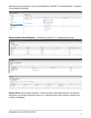 SAP Planning and Consolidation, version for SAP NetWeaver: SAP BPC 10.1 Embedded Model - A Snapshot
of Consolidation Functionality
Generated by Jive on 2016-03-13+01:00
11
Methods & Method Based Multipliers: : Configuration is Similar to 10.1 Standard/Classic version
Business Rules: Account based calculations, Currency translation, Intercompany bookings, eliminations &
Adjustments, Carry forward configuration Same as 10.1 Standard/Classic version, Based on mapping of the
members of infoObjects
 