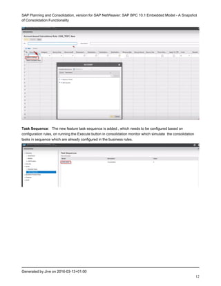 SAP Planning and Consolidation, version for SAP NetWeaver: SAP BPC 10.1 Embedded Model - A Snapshot
of Consolidation Functionality
Generated by Jive on 2016-03-13+01:00
12
Task Sequence: The new feature task sequence is added , which needs to be configured based on
configuration rules, on running the Execute button in consolidation monitor which simulate the consolidation
tasks in sequence which are already configured in the business rules.
 