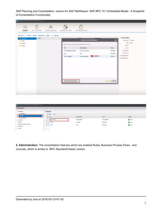 SAP Planning and Consolidation, version for SAP NetWeaver: SAP BPC 10.1 Embedded Model - A Snapshot
of Consolidation Functionality
Generated by Jive on 2016-03-13+01:00
2
2. Administration: The consolidation features which are enabled Rules, Business Process Flows and
Journals, which is similar to BPC Standard/Classic version.
 