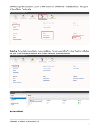 SAP Planning and Consolidation, version for SAP NetWeaver: SAP BPC 10.1 Embedded Model - A Snapshot
of Consolidation Functionality
Generated by Jive on 2016-03-13+01:00
3
Modeling: To modify the consolidation model, need to set the references to InfoProviders/ Relatime infoCubes
that exist in SAP Business Warehouse (BW) (Rates, Ownership, and Consolidation)
Modify the Model:
 