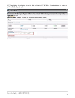 SAP Planning and Consolidation, version for SAP NetWeaver: SAP BPC 10.1 Embedded Model - A Snapshot
of Consolidation Functionality
Generated by Jive on 2016-03-13+01:00
7
Integration Mode
Parameters: For Example; Mapping of Fiscal Year period in BPC to Fiscal year Variant with compounding
member in BW ; K1
Default Trading Partner: Enables, to assign the default trading partner.
 