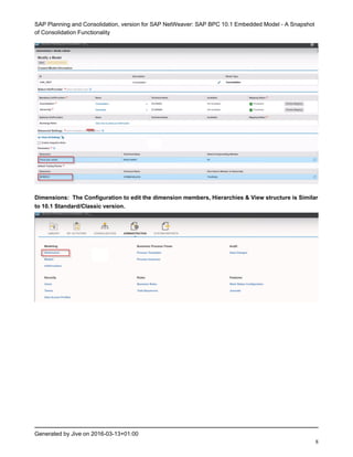SAP Planning and Consolidation, version for SAP NetWeaver: SAP BPC 10.1 Embedded Model - A Snapshot
of Consolidation Functionality
Generated by Jive on 2016-03-13+01:00
8
Dimensions: The Configuration to edit the dimension members, Hierarchies & View structure is Similar
to 10.1 Standard/Classic version.
 