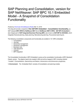 Generated by Jive on 2016-03-13+01:00
1
SAP Planning and Consolidation, version for
SAP NetWeaver: SAP BPC 10.1 Embedded
Model - A Snapshot of Consolidation
Functionality
Posted by Chemicala Srimallikarjuna Reddy Mar 13, 2016
This blog will provide a snapshot of the SAP BPC Embedded – Consolidation functionality, as
SAP released BPC SP09 for NetWeaver BW 7.4 and NetWeaver BW7.5 SP02. SAP BPC Embedded is
also integral part of SAP Integrated Business Planning (IBP), also known as SAP IBP for S4/HANA, which
integrates financial planning, Sales planning, Manufacturing planning, Procurement planning etc.
The following consolidation components and functionality are enabled in 10.1 BPC embedded:
• Consolidation
• Journals
• Ownership management
• Dimension management
• Business rules
• Task Sequence
• Controls
• BPF Integration
The Consolidation functionality in BPC Embedded is same as the consolidation functionality in BPC Standard/
Classic version. The objects need to be created in BW and will be mapped in BPC including related
“models” (Consolidation, Ownership and Rates), dimensions and dimension properties.
1. Environment: The Embedded Shell consists of Consolidation and planning models.
 
