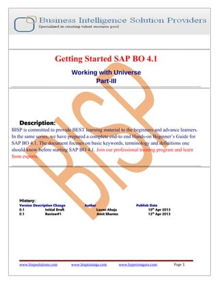 Getting Started SAP BO 4.1
Working with Universe
Part-III

Description:
BISP is committed to provide BEST learning material to the beginners and advance learners.
In the same series, we have prepared a complete end-to end Hands-on Beginner’s Guide for
SAP BO 4.1. The document focuses on basic keywords, terminology and definitions one
should know before starting SAP BO 4.1. Join our professional training program and learn
from experts.

History:
Version Description Change
0.1
Initial Draft
0.1
Review#1

www.bispsolutions.com

Author
Laxmi Ahuja
Amit Sharma

www.bisptrainigs.com

Publish Date
10th Apr 2013
12th Apr 2013

www.hyperionguru.com

Page 1

 