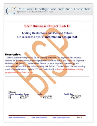 SAP Business Object Lab II
Adding Restrictions and Derived Tables
On Business Layer in information design tool

Description:
BISP is committed to provide BEST learning material to the beginners and advance
learners. In the same series, we have prepared a complete end-to end Hands-on Beginner’s
Guide for SAP BO 4.1. The document focuses on basic keywords, terminology and
definitions one should know before starting SAP BO 4.1. The document talk about adding
restrictions on Business Layer in IDT and Derived tables. Join our professional training
program and learn from experts.

History:
Version Description Change
0.1
Initial Draft
0.1
Review#1

www.bispsolutions.com

Author
Laxmi Ahuja
Amit Sharma

www.bisptrainigs.com

Publish Date
10th Oct 2013
10th Oct 2013

www.hyperionguru.com

Page 1

 