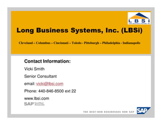Long Business Systems, Inc. (LBSi)
Cleveland – Columbus – Cincinnati – Toledo - Pittsburgh – Philadelphia - Indianapolis




   Contact Information:
   Vicki Smith
   Senior Consultant
   email: vicki@lbsi.com
   Phone: 440-846-8500 ext 22
   www.lbsi.com
 