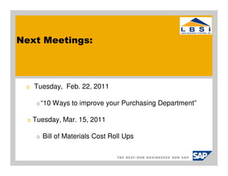 Next Meetings:



 o    Tuesday, Feb. 22, 2011

       o “10   Ways to improve your Purchasing Department”

  o   Tuesday, Mar. 15, 2011

       o   Bill of Materials Cost Roll Ups
 